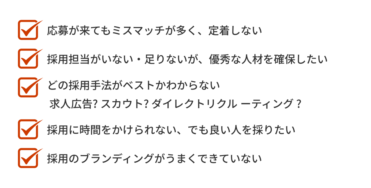 「応募が来てもミスマッチが多く、定着しない」「採用担当がいない・足りないが、優秀な人材を確保したい」「どの採用手法がベストか分からない。求人広告?スカウト?ダイレクトリクルーティング?」「採用に時間をかけられない、でも良い人を採りたい」「採用のブランディングがうまくできていない」