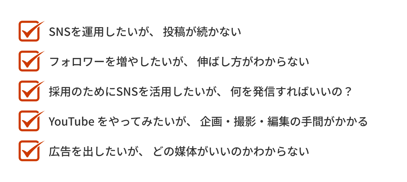 「SNSを運用したいが、投稿が続かない」「フォロワーを増やしたいが、伸ばし方が分からない」「採用のためにSNSを活用したいが、何を発信すればいいの?」「YouTubeをやってみたいが、企画・撮影・編集の手間がかかる」「広告を出したいが、どの媒体がいいのか分からない」