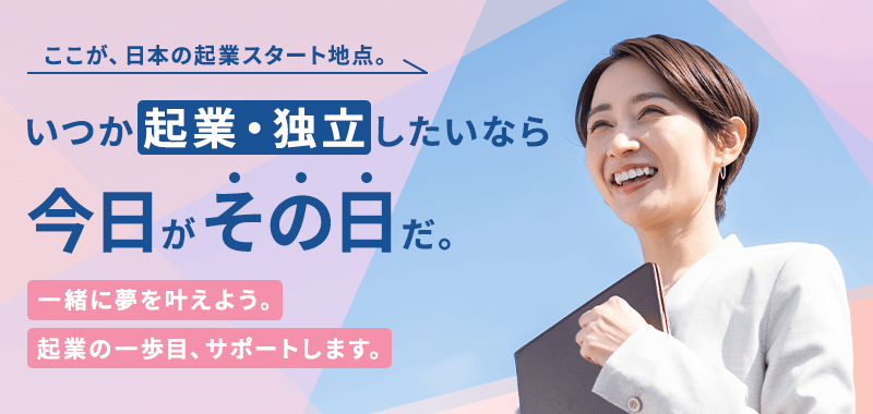 ここが日本の起業スタート地点。いつか起業・独立したいなら今日がその日だ。一緒に夢を叶えよう。起業の一歩目、サポートします。