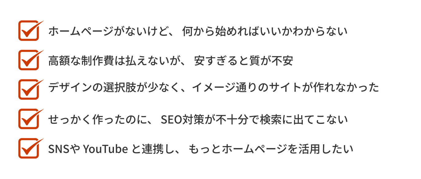 「ホームページがないけど、何から始めればいいのかわからない」「高額な制作費は払えないが、安すぎると質が不安」「デザインの選択肢が少なく、イメージ通りのサイトが作れなかった」「せっかく作ったのに、SEO対策が不十分で検索に出てこない」「SNSやYouTubeと連携し、もっとホームページを活用したい」